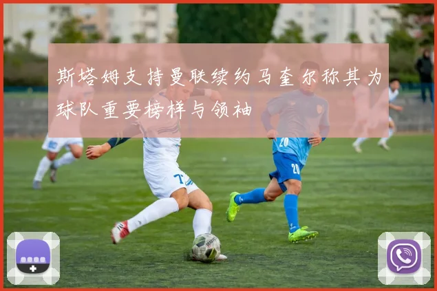 斯塔姆支持曼联续约马奎尔称其为球队重要榜样与领袖