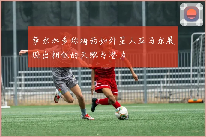 萨尔加多称梅西如外星人亚马尔展现出相似的天赋与潜力