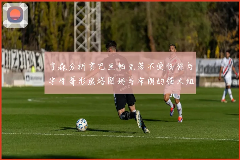 亨森分析贾巴里帕克若不受伤将与字母哥形成塔图姆与布朗的强大组合