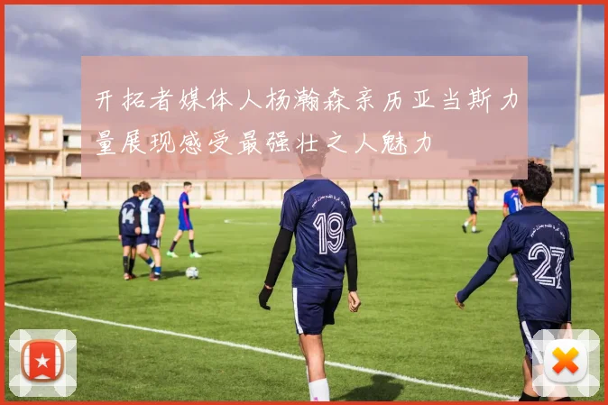 开拓者媒体人杨瀚森亲历亚当斯力量展现感受最强壮之人魅力
