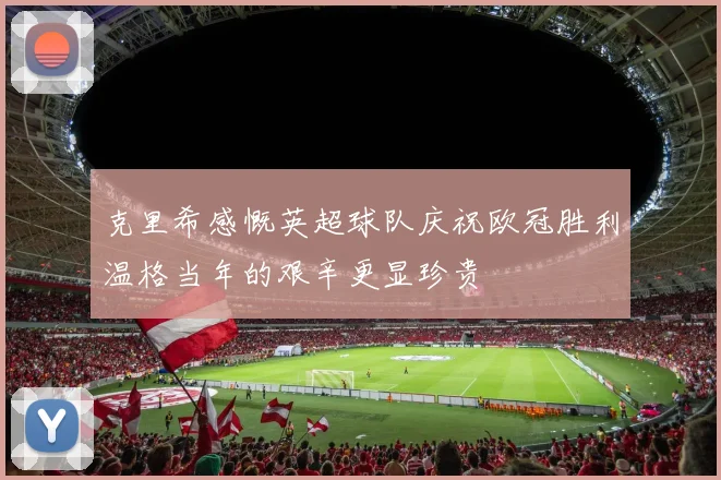 克里希感慨英超球队庆祝欧冠胜利温格当年的艰辛更显珍贵