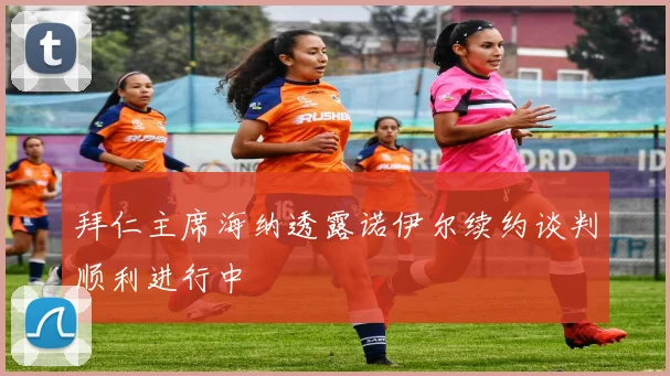 拜仁主席海纳透露诺伊尔续约谈判顺利进行中