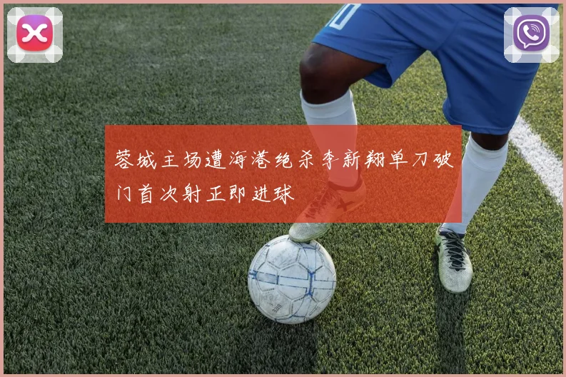 蓉城主场遭海港绝杀李新翔单刀破门首次射正即进球