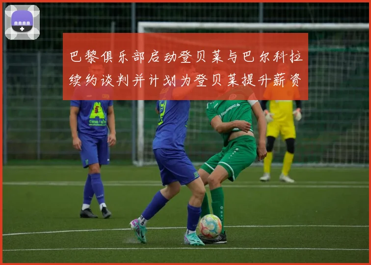 巴黎俱乐部启动登贝莱与巴尔科拉续约谈判并计划为登贝莱提升薪资待遇