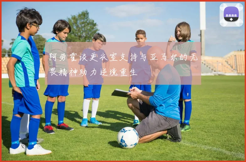 阿劳霍谈更衣室支持与亚马尔的无畏精神助力逆境重生