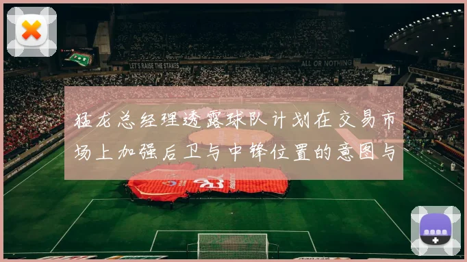 猛龙总经理透露球队计划在交易市场上加强后卫与中锋位置的意图与目标