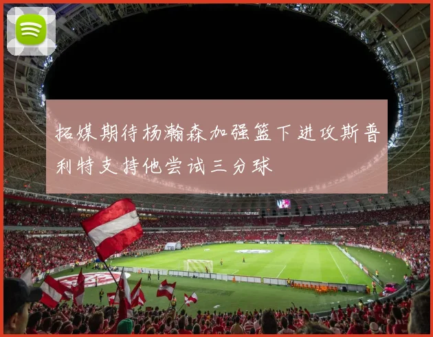 拓媒期待杨瀚森加强篮下进攻斯普利特支持他尝试三分球