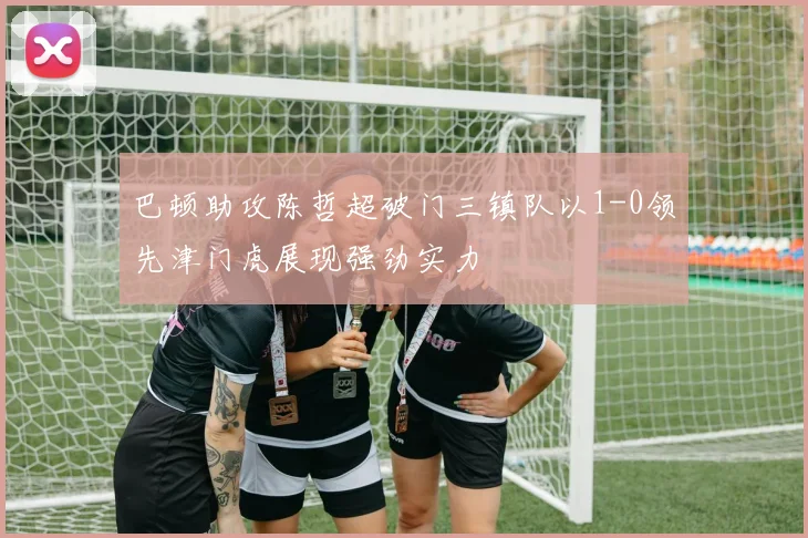 巴顿助攻陈哲超破门三镇队以1-0领先津门虎展现强劲实力