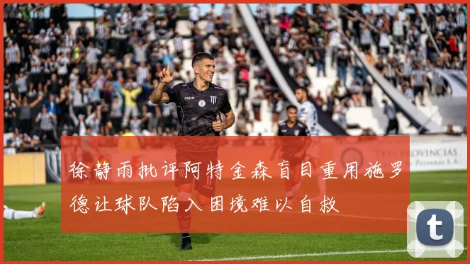 徐静雨批评阿特金森盲目重用施罗德让球队陷入困境难以自救